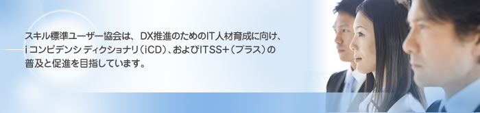 スキル標準ユーザー協会は、高度IT人材の育成に向け、ITエリアのスキル標準(ITSS・UISS・ETSS)の普及と促進を目指しています。 スキル標準ユーザー協会は、高度IT人材の育成に向け、ITエリアのスキル標準(ITSS・UISS・ETSS)の普及と促進を目指しています。